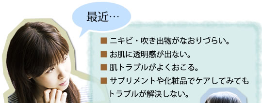 最近・・・■ニキビ・吹き出物が治りづらい■お肌に透明感が出ない■肌トラブルが良く起こる■サプリメントや化粧品でケアしてみてもトラブルが解消しない。