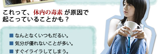 これって、体内の毒素が原因で起こっていることかも?■なんとなくいつもだるい。■気分が優れないことが多い■すぐイライラしてしまう。■疲れが抜けきらない。